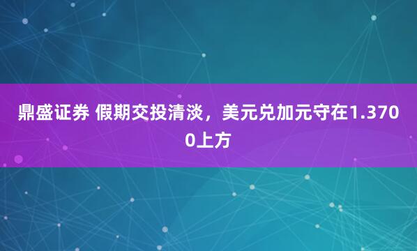 鼎盛证券 假期交投清淡，美元兑加元守在1.3700上方