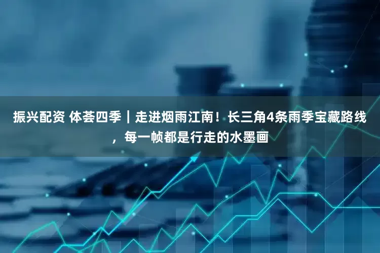 振兴配资 体荟四季｜走进烟雨江南！长三角4条雨季宝藏路线，每一帧都是行走的水墨画