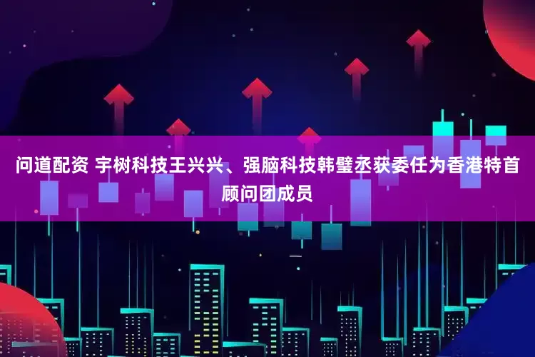 问道配资 宇树科技王兴兴、强脑科技韩璧丞获委任为香港特首顾问团成员