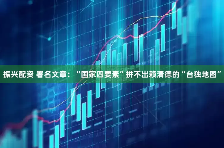 振兴配资 署名文章：“国家四要素”拼不出赖清德的“台独地图”