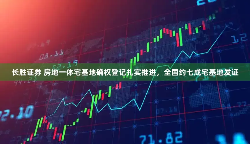 长胜证券 房地一体宅基地确权登记扎实推进，全国约七成宅基地发证