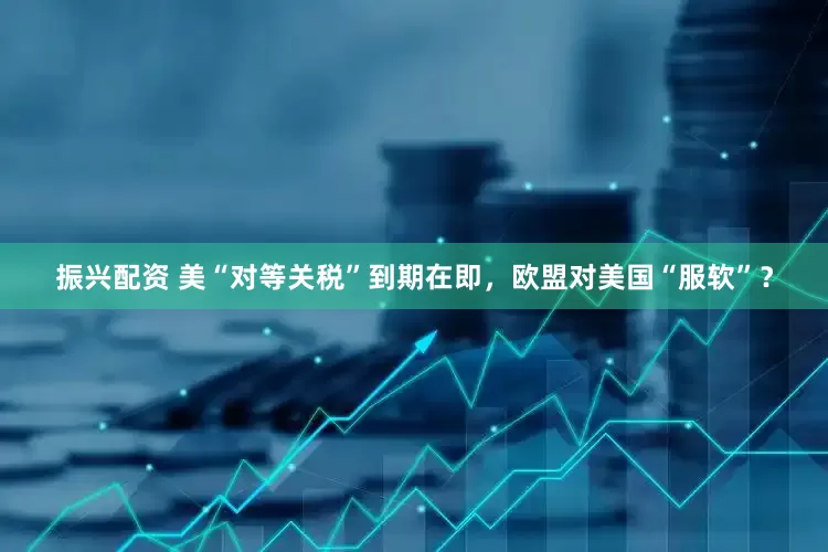 振兴配资 美“对等关税”到期在即，欧盟对美国“服软”？