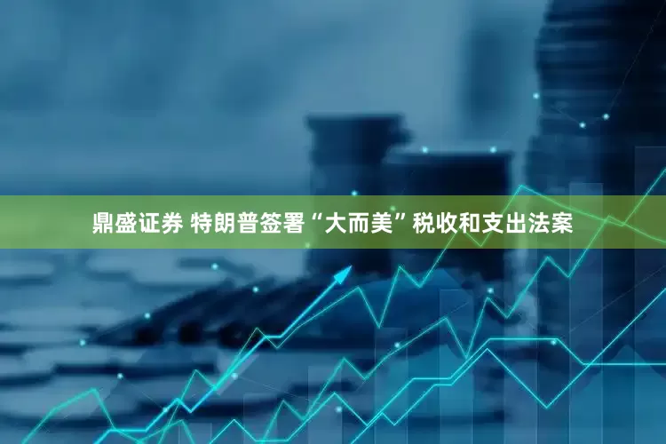 鼎盛证券 特朗普签署“大而美”税收和支出法案