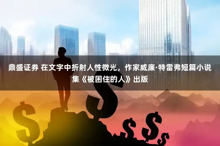 鼎盛证券 在文字中折射人性微光，作家威廉·特雷弗短篇小说集《被困住的人》出版