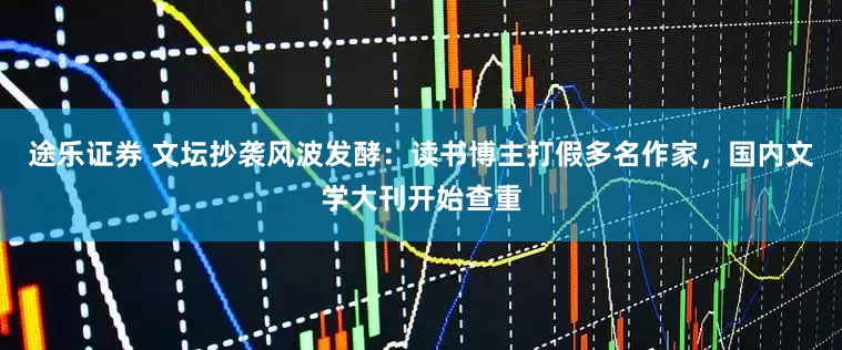 途乐证券 文坛抄袭风波发酵：读书博主打假多名作家，国内文学大刊开始查重