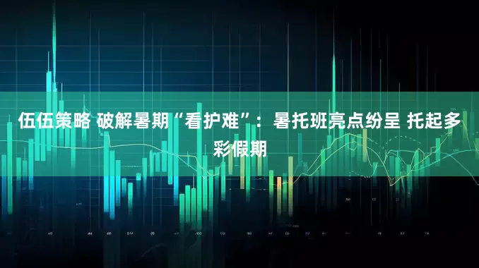 伍伍策略 破解暑期“看护难”：暑托班亮点纷呈 托起多彩假期