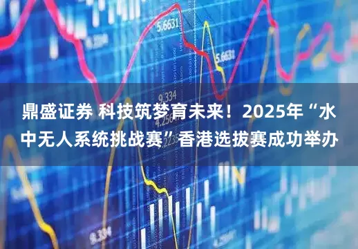 鼎盛证券 科技筑梦育未来！2025年“水中无人系统挑战赛”香港选拔赛成功举办