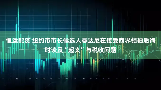 恒运配资 纽约市市长候选人曼达尼在接受商界领袖质询时谈及“起义”与税收问题