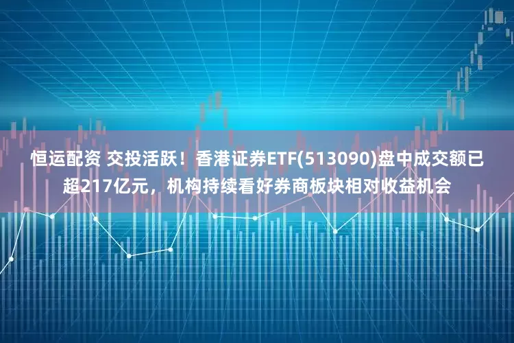 恒运配资 交投活跃！香港证券ETF(513090)盘中成交额已超217亿元，机构持续看好券商板块相对收益机会