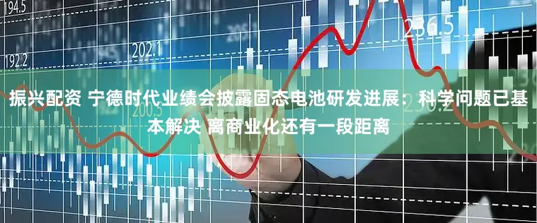 振兴配资 宁德时代业绩会披露固态电池研发进展：科学问题已基本解决 离商业化还有一段距离