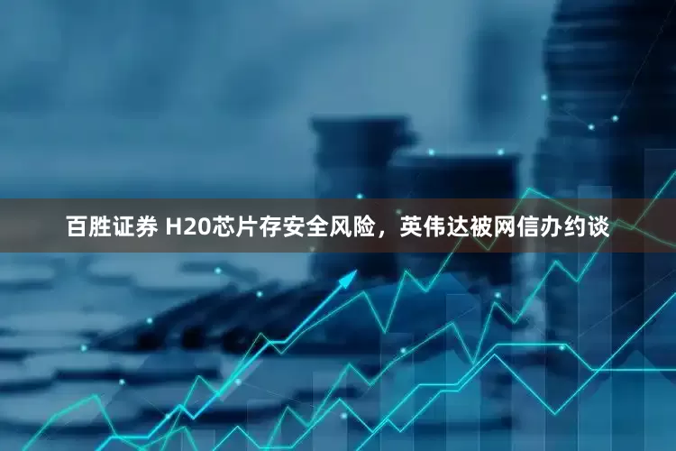 百胜证券 H20芯片存安全风险，英伟达被网信办约谈