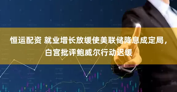恒运配资 就业增长放缓使美联储降息成定局，白宫批评鲍威尔行动迟缓