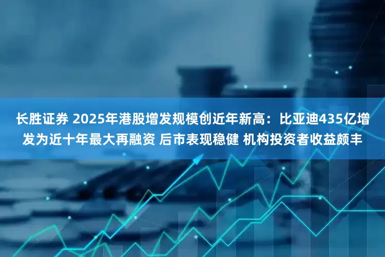 长胜证券 2025年港股增发规模创近年新高：比亚迪435亿增发为近十年最大再融资 后市表现稳健 机构投资者收益颇丰