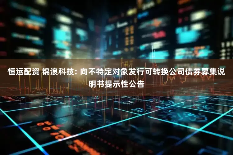 恒运配资 锦浪科技: 向不特定对象发行可转换公司债券募集说明书提示性公告