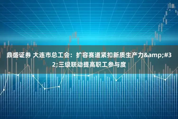 鼎盛证券 大连市总工会：扩容赛道紧扣新质生产力&#32;三级联动提高职工参与度