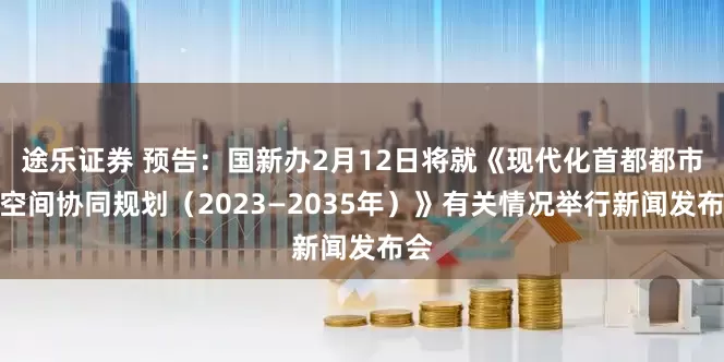 途乐证券 预告：国新办2月12日将就《现代化首都都市圈空间协同规划（2023—2035年）》有关情况举行新闻发布会