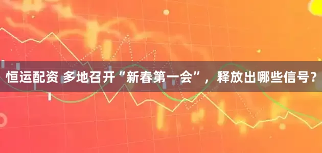 恒运配资 多地召开“新春第一会”，释放出哪些信号？