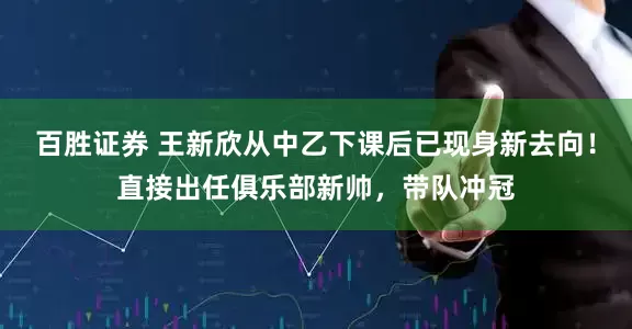 百胜证券 王新欣从中乙下课后已现身新去向！直接出任俱乐部新帅，带队冲冠