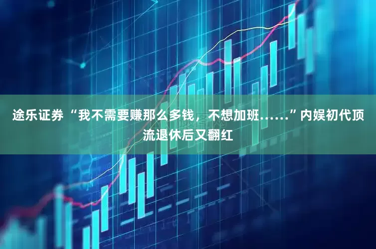 途乐证券 “我不需要赚那么多钱，不想加班……”内娱初代顶流退休后又翻红
