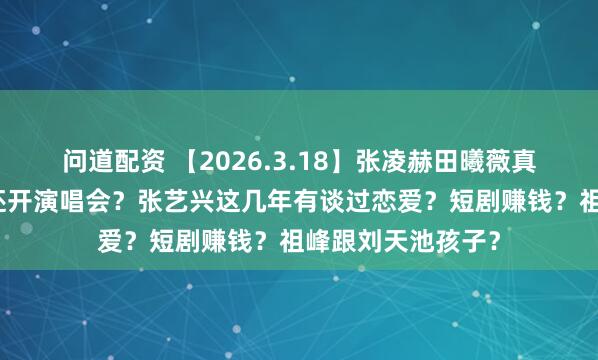 问道配资 【2026.3.18】张凌赫田曦薇真谈了？千玺今年还开演唱会？张艺兴这几年有谈过恋爱？短剧赚钱？祖峰跟刘天池孩子？