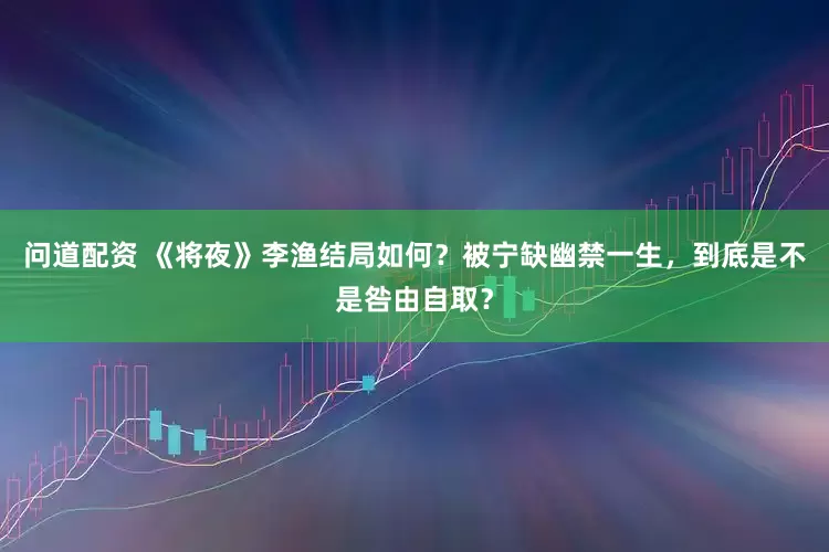 问道配资 《将夜》李渔结局如何？被宁缺幽禁一生，到底是不是咎由自取？